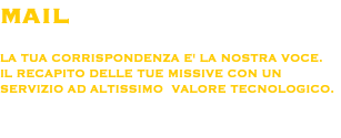 MAIL LA TUA CORRISPONDENZA E' LA NOSTRA VOCE.
IL RECAPITO DELLE TUE MISSIVE CON UN SERVIZIO AD ALTISSIMO VALORE TECNOLOGICO. 