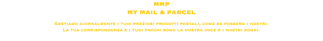 MMP MY MAIL & PARCEL Gestiamo giornalmente i tuoi preziosi prodotti postali, come se fossero i nostri.
La tua corrispondenza e i tuoi pacchi sono la nostra voce e i nostri sogni. 
