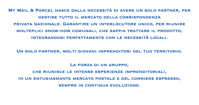 
My Mail & Parcel nasce dalla necessità di avere un solo partner, per gestire tutto il mercato della corrispondenza privata nazionale. Garantire un interlocutore unico, per riunire molteplici know-how comunali, che sappia trattare il prodotto, integrandosi perfettamente con le necessità locali. Un solo partner, molti giovani imprenditori del tuo territorio. La forza di un gruppo, che riunisce le intense esperienze imprenditoriali, in un entusiasmante mercato postale e del corriere espresso, sempre in continua evoluzione. 