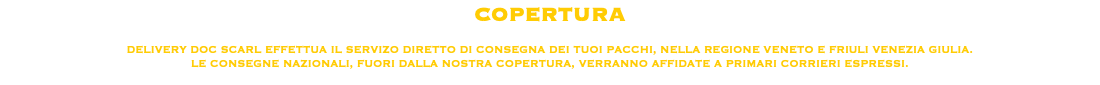 COPERTURA DELIVERY DOC SCARL EFFETTUA IL SERVIZO DIRETTO DI CONSEGNA DEI TUOI PACCHI, NELLA REGIONE VENETO E FRIULI VENEZIA GIULIA.
LE CONSEGNE NAZIONALI, FUORI DALLA NOSTRA COPERTURA, VERRANNO AFFIDATE A PRIMARI CORRIERI ESPRESSI.
