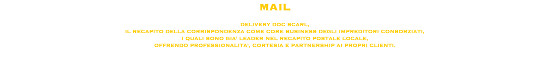 MAIL DELIVERY DOC SCARL, IL RECAPITO DELLA CORRISPONDENZA COME CORE BUSINESS DEGLI IMPREDITORI CONSORZIATI,
I QUALI SONO GIA' LEADER NEL RECAPITO POSTALE LOCALE, OFFRENDO PROFESSIONALITA', CORTESIA E PARTNERSHIP AI PROPRI CLIENTI. 